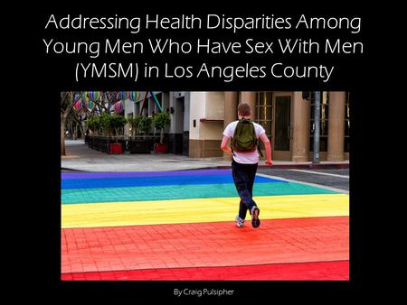 Addressing Health Disparities Among Young Men Who Have Sex With Men (YMSM) in Los Angeles County By Craig Pulsipher.