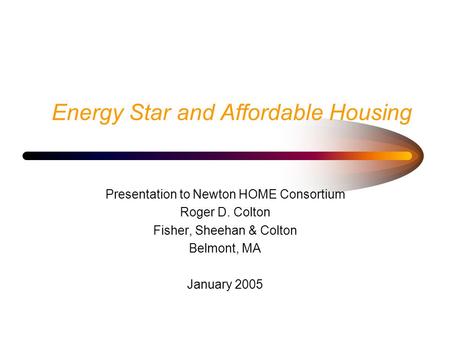 Energy Star and Affordable Housing Presentation to Newton HOME Consortium Roger D. Colton Fisher, Sheehan & Colton Belmont, MA January 2005.