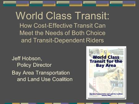 World Class Transit: How Cost-Effective Transit Can Meet the Needs of Both Choice and Transit-Dependent Riders Jeff Hobson, Policy Director Bay Area Transportation.