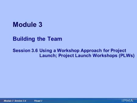 Module 3 Session 3.6 Visual 1 Module 3 Building the Team Session 3.6Using a Workshop Approach for Project Launch; Project Launch Workshops (PLWs)