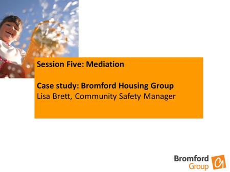 Session Five: Mediation Case study: Bromford Housing Group Lisa Brett, Community Safety Manager.