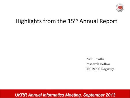 UKRR Annual Informatics Meeting, September 2013 Highlights from the 15 th Annual Report Rishi Pruthi Research Fellow UK Renal Registry.