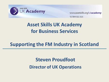 Steven Proudfoot Director of UK Operations Asset Skills UK Academy for Business Services Supporting the FM Industry in Scotland.