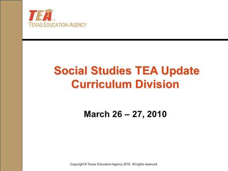 Copyright © Texas Education Agency 2010. All rights reserved. March 26 – 27, 2010 Social Studies TEA Update Curriculum Division Social Studies TEA Update.