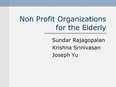 Non Profit Organizations for the Elderly Sundar Rajagopalan Krishna Srinivasan Joseph Yu.