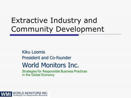Extractive Industry and Community Development Kiku Loomis President and Co-founder World Monitors Inc. Strategies for Responsible Business Practices in.