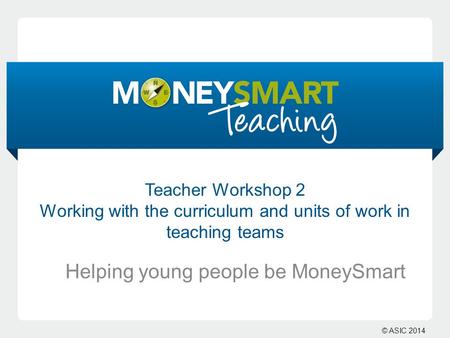 © ASIC 2014 Teacher Workshop 2 Working with the curriculum and units of work in teaching teams Helping young people be MoneySmart.