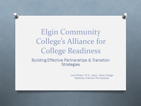 Elgin Community College’s Alliance for College Readiness Building Effective Partnerships & Transition Strategies Julie Schaid, Ph.D., Assoc. Dean College.