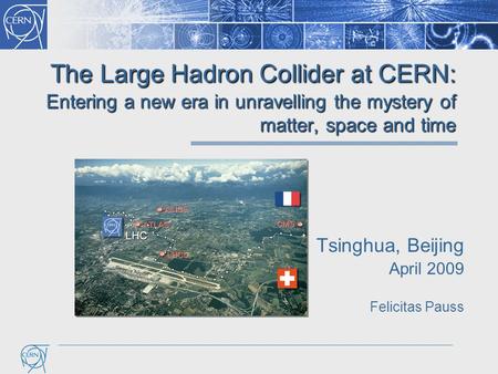 The Large Hadron Collider at CERN: Entering a new era in unravelling the mystery of matter, space and time Tsinghua, Beijing April 2009 Felicitas Pauss.