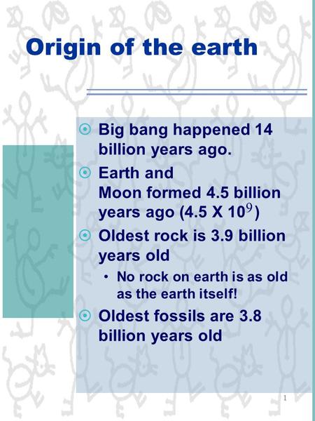 1 Origin of the earth  Big bang happened 14 billion years ago.  Earth and Moon formed 4.5 billion years ago (4.5 X 10 )  Oldest rock is 3.9 billion.