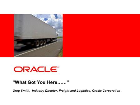 “What Got You Here……” Greg Smith, Industry Director, Freight and Logistics, Oracle Corporation.