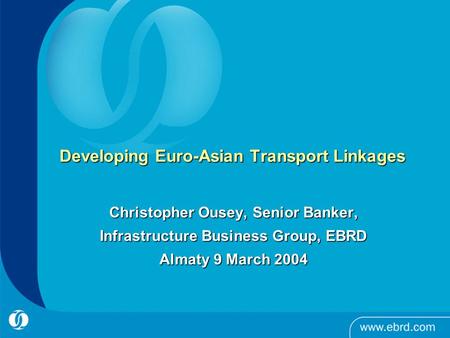Developing Euro-Asian Transport Linkages Christopher Ousey, Senior Banker, Infrastructure Business Group, EBRD Almaty 9 March 2004.