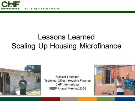 Lessons Learned Scaling Up Housing Microfinance Richard Shumann Technical Officer, Housing Finance CHF International SEEP Annual Meeting 2006.