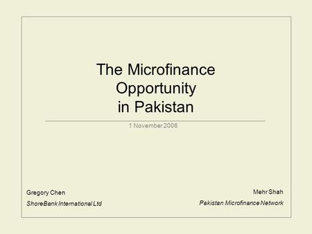 The Microfinance Opportunity in Pakistan 1 November 2006 Gregory Chen ShoreBank International Ltd Mehr Shah Pakistan Microfinance Network.