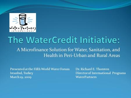 A Microfinance Solution for Water, Sanitation, and Health in Peri-Urban and Rural Areas Presented at the Fifth World Water ForumDr. Richard E. Thorsten.