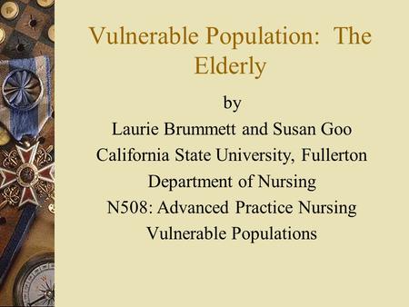 Vulnerable Population: The Elderly by Laurie Brummett and Susan Goo California State University, Fullerton Department of Nursing N508: Advanced Practice.