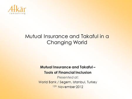 Mutual Insurance and Takaful in a Changing World Mutual Insurance and Takaful – Tools of Financial Inclusion Presented at: World Bank / Segem, Istanbul,