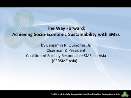 The Way Forward: Achieving Socio-Economic Sustainability with SMEs by Benjamin R. Quiñones, Jr. Chairman & President Coalition of Socially Responsible.