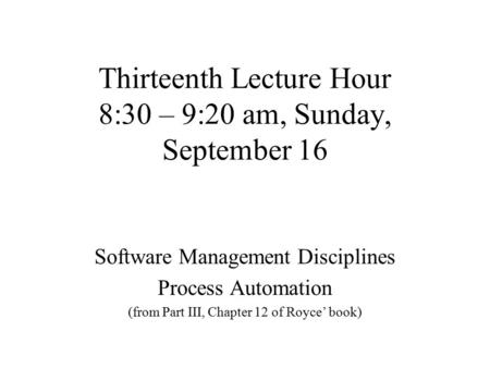 Thirteenth Lecture Hour 8:30 – 9:20 am, Sunday, September 16 Software Management Disciplines Process Automation (from Part III, Chapter 12 of Royce’ book)