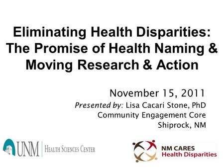 Eliminating Health Disparities: The Promise of Health Naming & Moving Research & Action November 15, 2011 Presented by: Lisa Cacari Stone, PhD Community.