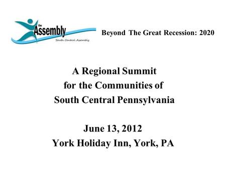 Beyond The Great Recession: 2020 A Regional Summit for the Communities of South Central Pennsylvania June 13, 2012 York Holiday Inn, York, PA.