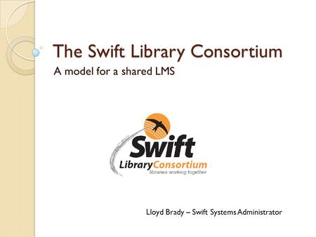 The Swift Library Consortium A model for a shared LMS Lloyd Brady – Swift Systems Administrator.
