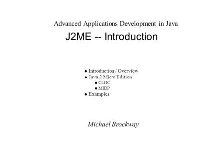 Michael Brockway Advanced Applications Development in Java J2ME -- Introduction l Introduction / Overview l Java 2 Micro Edition n CLDC n MIDP l Examples.