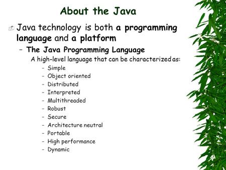 About the Java  Java technology is both a programming language and a platform –The Java Programming Language A high-level language that can be characterized.
