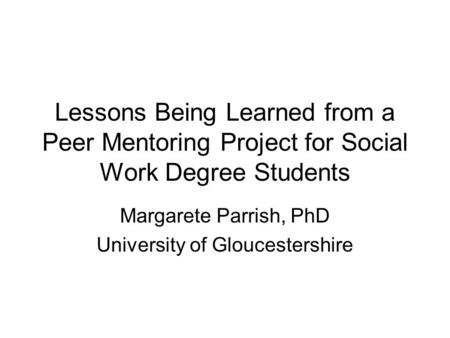 Lessons Being Learned from a Peer Mentoring Project for Social Work Degree Students Margarete Parrish, PhD University of Gloucestershire.