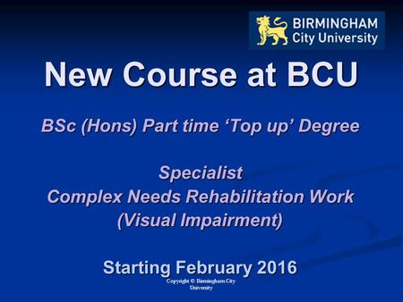 Copyright © Birmingham City University New Course at BCU BSc (Hons) Part time ‘Top up’ Degree Specialist Complex Needs Rehabilitation Work (Visual Impairment)