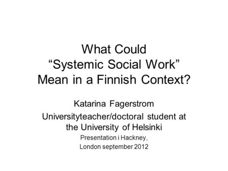 What Could “Systemic Social Work” Mean in a Finnish Context? Katarina Fagerstrom Universityteacher/doctoral student at the University of Helsinki Presentation.