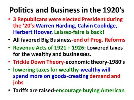 Politics and Business in the 1920’s 3 Republicans were elected President during the ‘20’s:Warren Harding, Calvin Coolidge, Herbert Hoover. Laissez-faire.