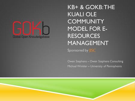 KB+ & GOKB: THE KUALI OLE COMMUNITY MODEL FOR E- RESOURCES MANAGEMENT Sponsored by Owen Stephens – Owen Stephens Consulting Michael Winkler – University.