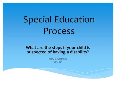 Special Education Process What are the steps if your child is suspected of having a disability? Mary K. Antonucci EDU 621.