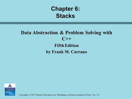 Copyright © 2007 Pearson Education, Inc. Publishing as Pearson Addison-Wesley. Ver. 5.0. Chapter 6: Stacks Data Abstraction & Problem Solving with C++