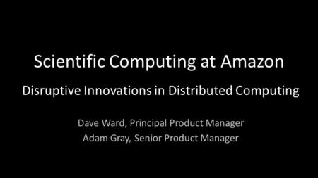 Scientific Computing at Amazon Disruptive Innovations in Distributed Computing Dave Ward, Principal Product Manager Adam Gray, Senior Product Manager.