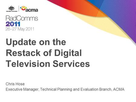 Update on the Restack of Digital Television Services Chris Hose Executive Manager, Technical Planning and Evaluation Branch, ACMA.
