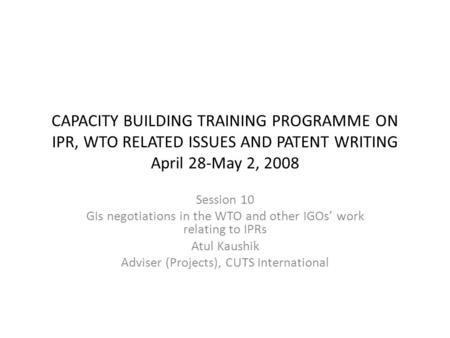 CAPACITY BUILDING TRAINING PROGRAMME ON IPR, WTO RELATED ISSUES AND PATENT WRITING April 28-May 2, 2008 Session 10 GIs negotiations in the WTO and other.