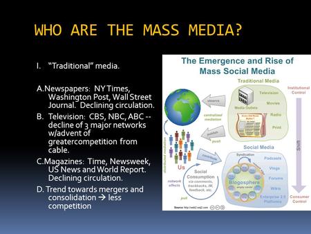 WHO ARE THE MASS MEDIA? I.“Traditional” media. A.Newspapers: NY Times, Washington Post, Wall Street Journal. Declining circulation. B.Television: CBS,