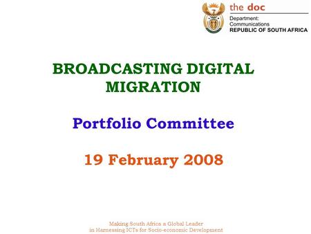 Making South Africa a Global Leader in Harnessing ICTs for Socio-economic Development BROADCASTING DIGITAL MIGRATION Portfolio Committee 19 February 2008.