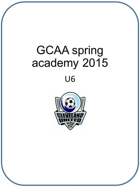 GCAA spring academy 2015 U6. Why are we here? We are here to help align all teams in all ages to adhere to the GCAA soccer curriculum so that learning.
