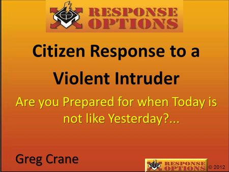 © 2012 Citizen Response to a Violent Intruder Are you Prepared for when Today is not like Yesterday?... Greg Crane.