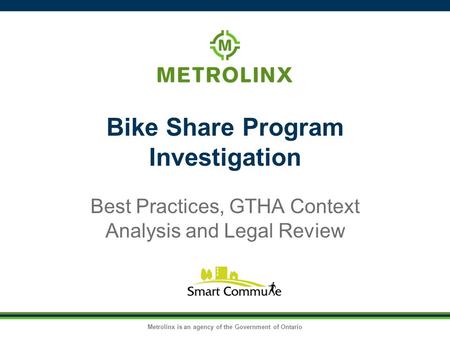 Metrolinx is an agency of the Government of Ontario Bike Share Program Investigation Best Practices, GTHA Context Analysis and Legal Review.