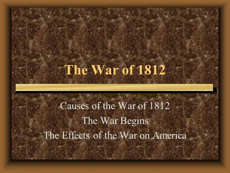 The War of 1812 Causes of the War of 1812 The War Begins The Effects of the War on America.