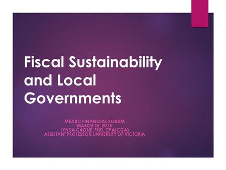 Fiscal Sustainability and Local Governments MFABC FINANCIAL FORUM MARCH 26, 2015 LYNDA GAGNÉ, PHD, CPA(CGA) ASSISTANT PROFESSOR, UNIVERSITY OF VICTORIA.