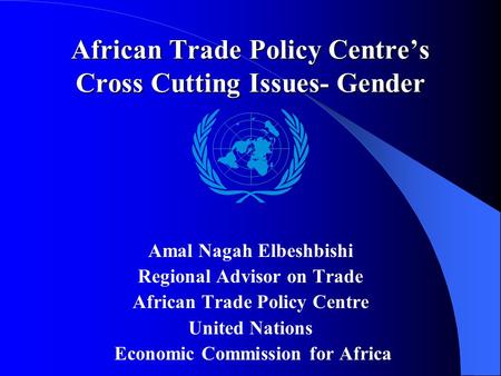 African Trade Policy Centre’s Cross Cutting Issues- Gender Amal Nagah Elbeshbishi Regional Advisor on Trade African Trade Policy Centre United Nations.