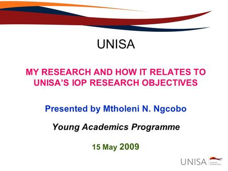 UNISA MY RESEARCH AND HOW IT RELATES TO UNISA’S IOP RESEARCH OBJECTIVES Presented by Mtholeni N. Ngcobo Young Academics Programme 15 May 2009.