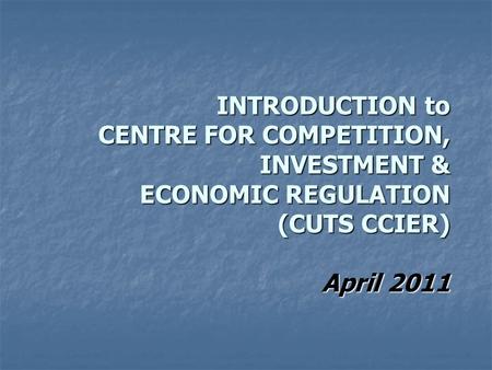 INTRODUCTION to CENTRE FOR COMPETITION, INVESTMENT & ECONOMIC REGULATION (CUTS CCIER) April 2011.