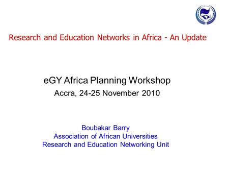 Research and Education Networks in Africa - An Update Boubakar Barry Association of African Universities Research and Education Networking Unit eGY Africa.