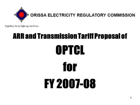 1 ARR and Transmission Tariff Proposal of OPTCL for FY 2007-08 Together, let us light up our lives. ORISSA ELECTRICITY REGULATORY COMMISSION.